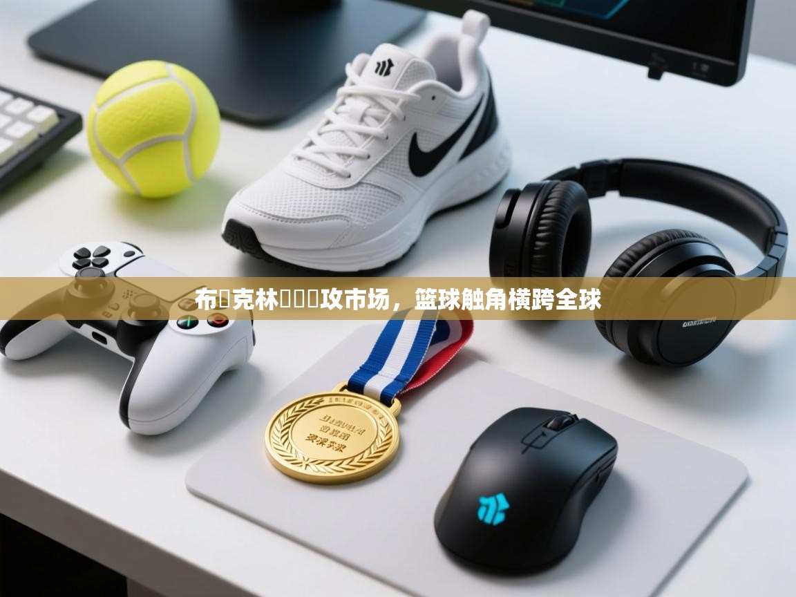 开云APP-布魯克林籃網續攻市场,篮球触角横跨全球 第1张